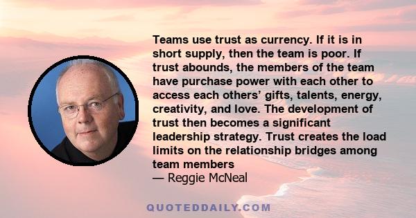 Teams use trust as currency. If it is in short supply, then the team is poor. If trust abounds, the members of the team have purchase power with each other to access each others’ gifts, talents, energy, creativity, and