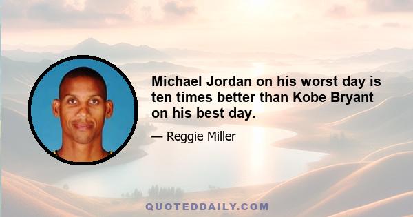 Michael Jordan on his worst day is ten times better than Kobe Bryant on his best day.