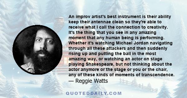 An improv artist's best instrument is their ability keep their antennae clean so they're able to receive what I call the connection to creativity. It's the thing that you see in any amazing moment that any human being