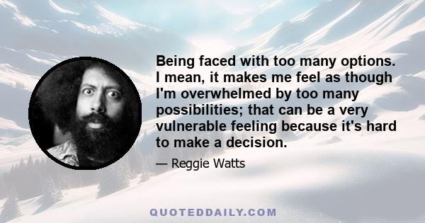 Being faced with too many options. I mean, it makes me feel as though I'm overwhelmed by too many possibilities; that can be a very vulnerable feeling because it's hard to make a decision.