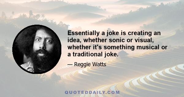 Essentially a joke is creating an idea, whether sonic or visual, whether it's something musical or a traditional joke.