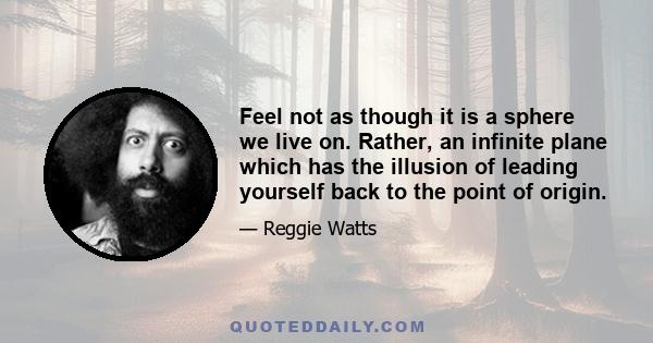 Feel not as though it is a sphere we live on. Rather, an infinite plane which has the illusion of leading yourself back to the point of origin.