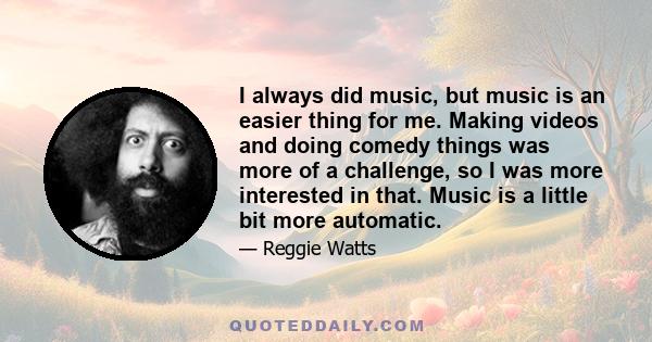 I always did music, but music is an easier thing for me. Making videos and doing comedy things was more of a challenge, so I was more interested in that. Music is a little bit more automatic.