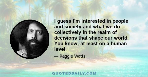 I guess I'm interested in people and society and what we do collectively in the realm of decisions that shape our world. You know, at least on a human level.