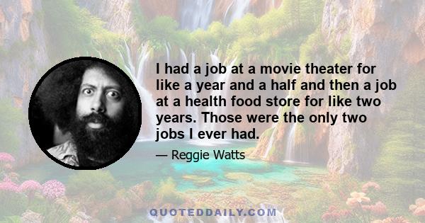 I had a job at a movie theater for like a year and a half and then a job at a health food store for like two years. Those were the only two jobs I ever had.