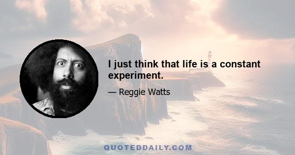 I just think that life is a constant experiment.