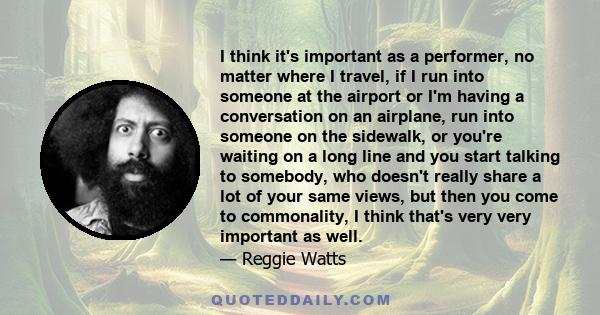 I think it's important as a performer, no matter where I travel, if I run into someone at the airport or I'm having a conversation on an airplane, run into someone on the sidewalk, or you're waiting on a long line and