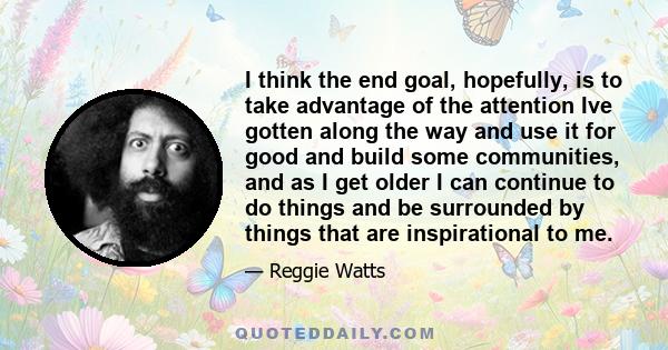 I think the end goal, hopefully, is to take advantage of the attention Ive gotten along the way and use it for good and build some communities, and as I get older I can continue to do things and be surrounded by things