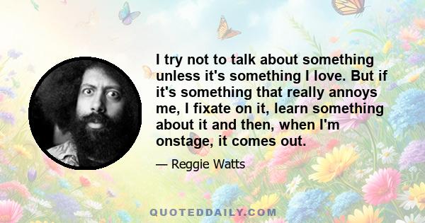 I try not to talk about something unless it's something I love. But if it's something that really annoys me, I fixate on it, learn something about it and then, when I'm onstage, it comes out.