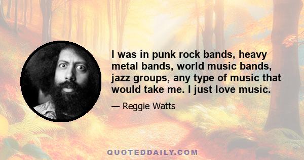 I was in punk rock bands, heavy metal bands, world music bands, jazz groups, any type of music that would take me. I just love music.