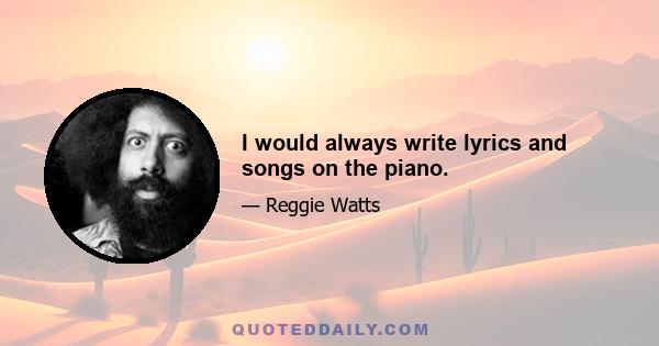 I would always write lyrics and songs on the piano.