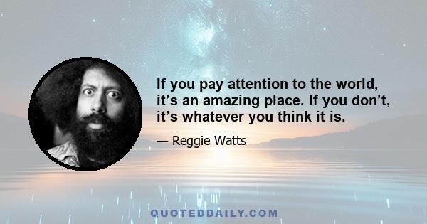 If you pay attention to the world, it’s an amazing place. If you don’t, it’s whatever you think it is.