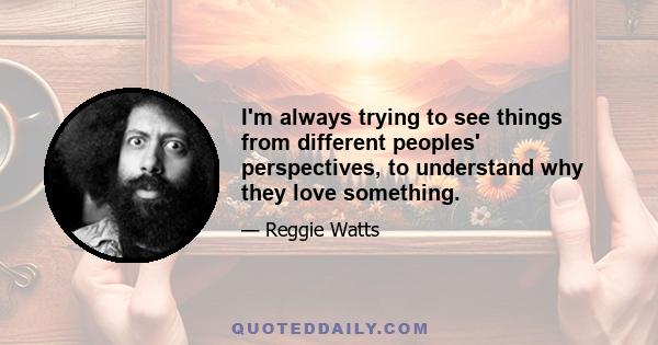 I'm always trying to see things from different peoples' perspectives, to understand why they love something.