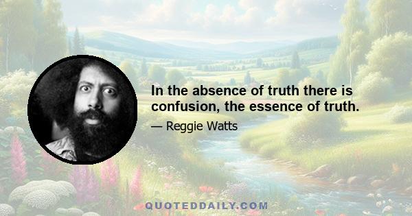 In the absence of truth there is confusion, the essence of truth.