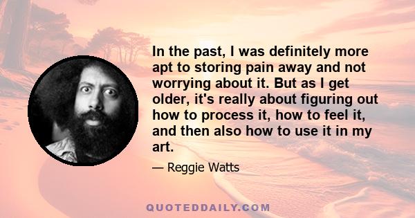 In the past, I was definitely more apt to storing pain away and not worrying about it. But as I get older, it's really about figuring out how to process it, how to feel it, and then also how to use it in my art.