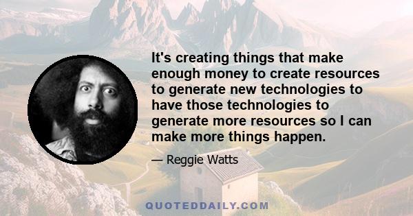 It's creating things that make enough money to create resources to generate new technologies to have those technologies to generate more resources so I can make more things happen.