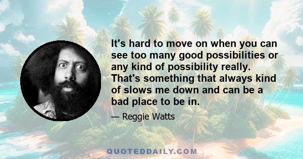 It's hard to move on when you can see too many good possibilities or any kind of possibility really. That's something that always kind of slows me down and can be a bad place to be in.