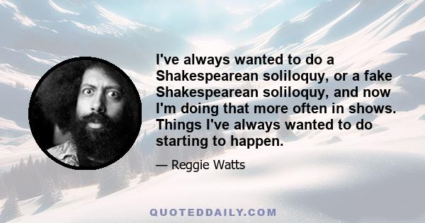 I've always wanted to do a Shakespearean soliloquy, or a fake Shakespearean soliloquy, and now I'm doing that more often in shows. Things I've always wanted to do starting to happen.