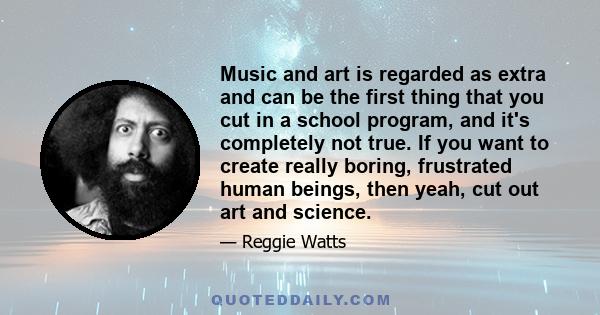 Music and art is regarded as extra and can be the first thing that you cut in a school program, and it's completely not true. If you want to create really boring, frustrated human beings, then yeah, cut out art and