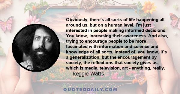 Obviously, there's all sorts of life happening all around us, but on a human level, I'm just interested in people making informed decisions. You know, increasing their awareness. And also, trying to encourage people to