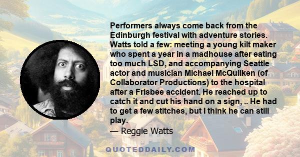 Performers always come back from the Edinburgh festival with adventure stories. Watts told a few: meeting a young kilt maker who spent a year in a madhouse after eating too much LSD, and accompanying Seattle actor and