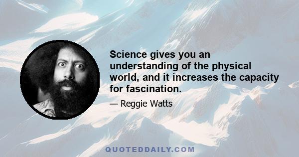 Science gives you an understanding of the physical world, and it increases the capacity for fascination.