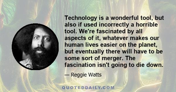 Technology is a wonderful tool, but also if used incorrectly a horrible tool. We're fascinated by all aspects of it, whatever makes our human lives easier on the planet, but eventually there will have to be some sort of 