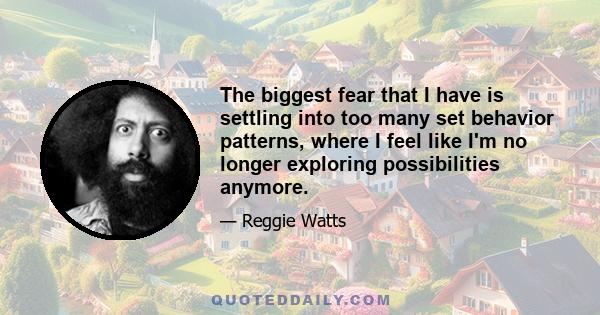 The biggest fear that I have is settling into too many set behavior patterns, where I feel like I'm no longer exploring possibilities anymore.