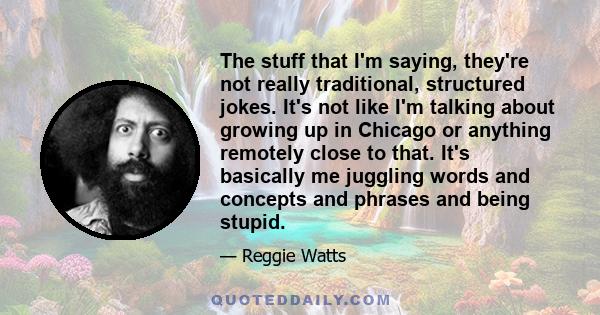 The stuff that I'm saying, they're not really traditional, structured jokes. It's not like I'm talking about growing up in Chicago or anything remotely close to that. It's basically me juggling words and concepts and