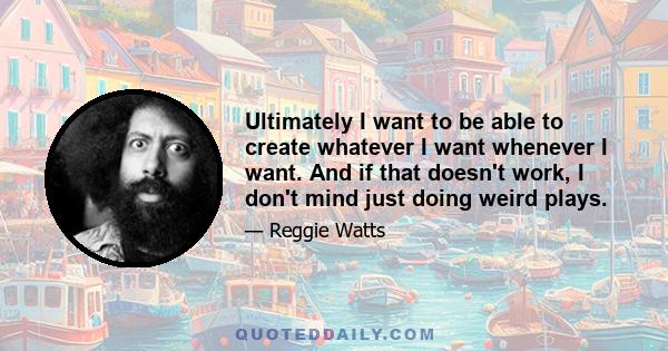 Ultimately I want to be able to create whatever I want whenever I want. And if that doesn't work, I don't mind just doing weird plays.