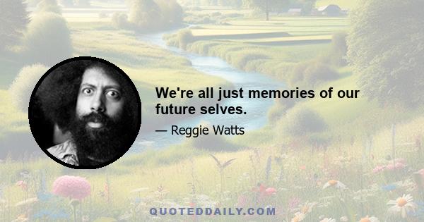 We're all just memories of our future selves.