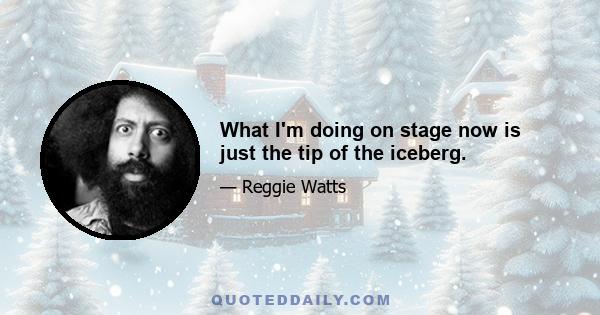 What I'm doing on stage now is just the tip of the iceberg.