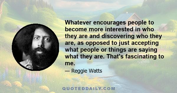 Whatever encourages people to become more interested in who they are and discovering who they are, as opposed to just accepting what people or things are saying what they are. That's fascinating to me.