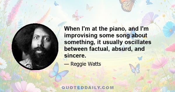 When I'm at the piano, and I'm improvising some song about something, it usually oscillates between factual, absurd, and sincere.