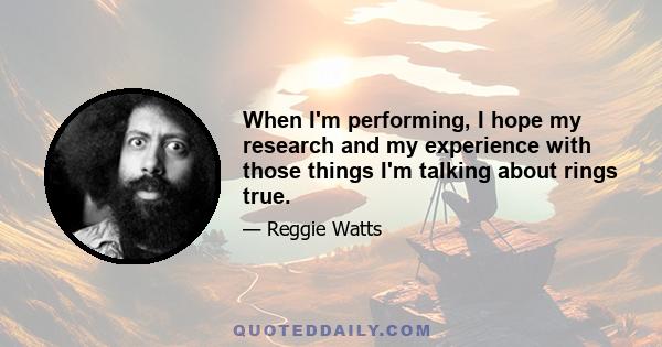 When I'm performing, I hope my research and my experience with those things I'm talking about rings true.