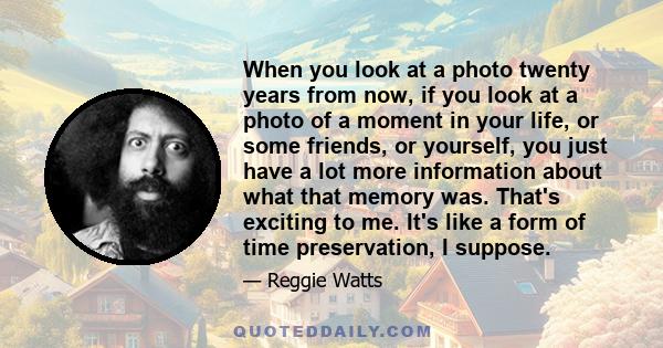 When you look at a photo twenty years from now, if you look at a photo of a moment in your life, or some friends, or yourself, you just have a lot more information about what that memory was. That's exciting to me. It's 