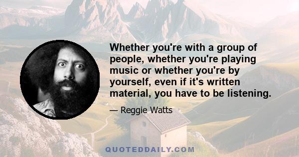 Whether you're with a group of people, whether you're playing music or whether you're by yourself, even if it's written material, you have to be listening.