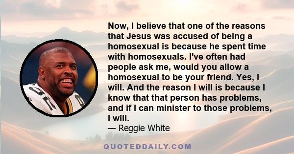 Now, I believe that one of the reasons that Jesus was accused of being a homosexual is because he spent time with homosexuals. I've often had people ask me, would you allow a homosexual to be your friend. Yes, I will.