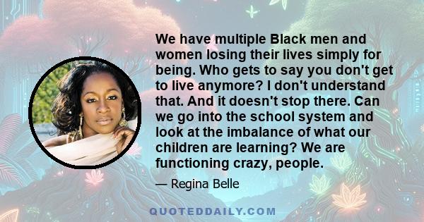 We have multiple Black men and women losing their lives simply for being. Who gets to say you don't get to live anymore? I don't understand that. And it doesn't stop there. Can we go into the school system and look at