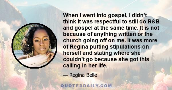 When I went into gospel, I didn't think it was respectful to still do R&B and gospel at the same time. It is not because of anything written or the church going off on me. It was more of Regina putting stipulations on