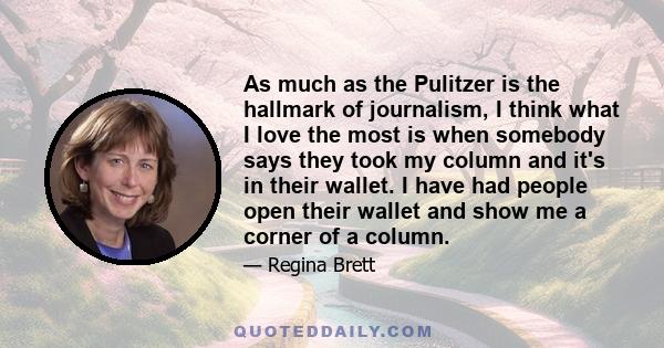 As much as the Pulitzer is the hallmark of journalism, I think what I love the most is when somebody says they took my column and it's in their wallet. I have had people open their wallet and show me a corner of a