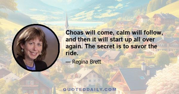 Choas will come, calm will follow, and then it will start up all over again. The secret is to savor the ride.