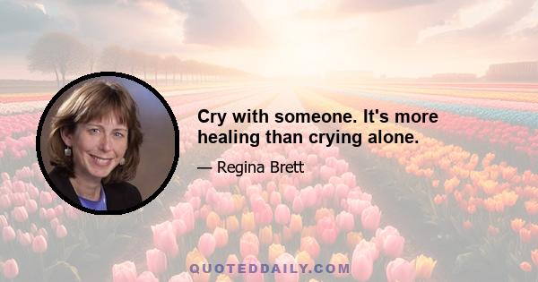 Cry with someone. It's more healing than crying alone.