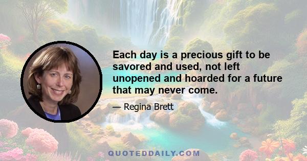 Each day is a precious gift to be savored and used, not left unopened and hoarded for a future that may never come.