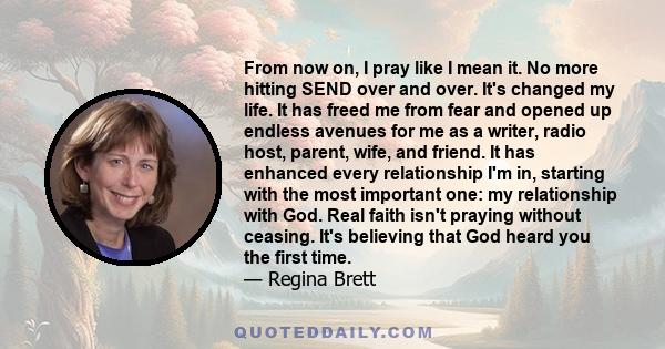 From now on, I pray like I mean it. No more hitting SEND over and over. It's changed my life. It has freed me from fear and opened up endless avenues for me as a writer, radio host, parent, wife, and friend. It has