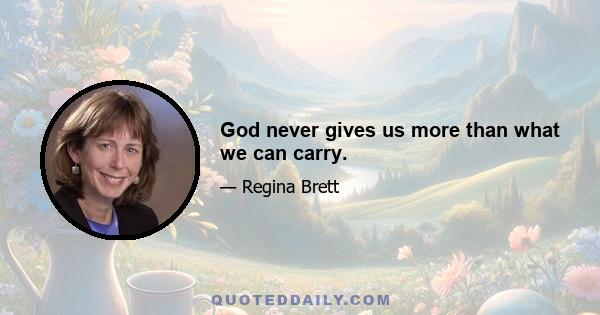 God never gives us more than what we can carry.