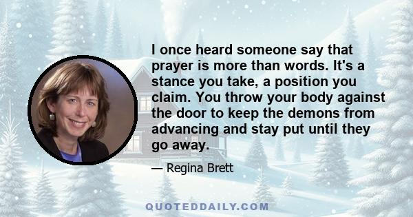 I once heard someone say that prayer is more than words. It's a stance you take, a position you claim. You throw your body against the door to keep the demons from advancing and stay put until they go away.