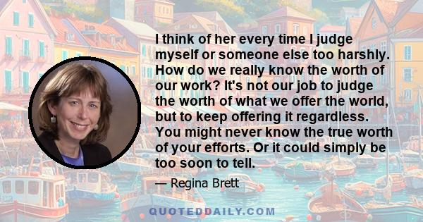 I think of her every time I judge myself or someone else too harshly. How do we really know the worth of our work? It's not our job to judge the worth of what we offer the world, but to keep offering it regardless. You