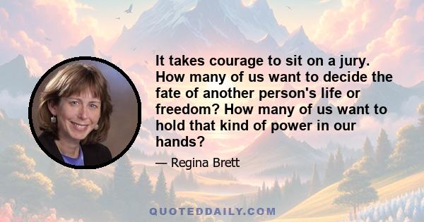 It takes courage to sit on a jury. How many of us want to decide the fate of another person's life or freedom? How many of us want to hold that kind of power in our hands?