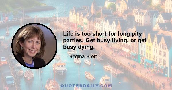 Life is too short for long pity parties. Get busy living, or get busy dying.